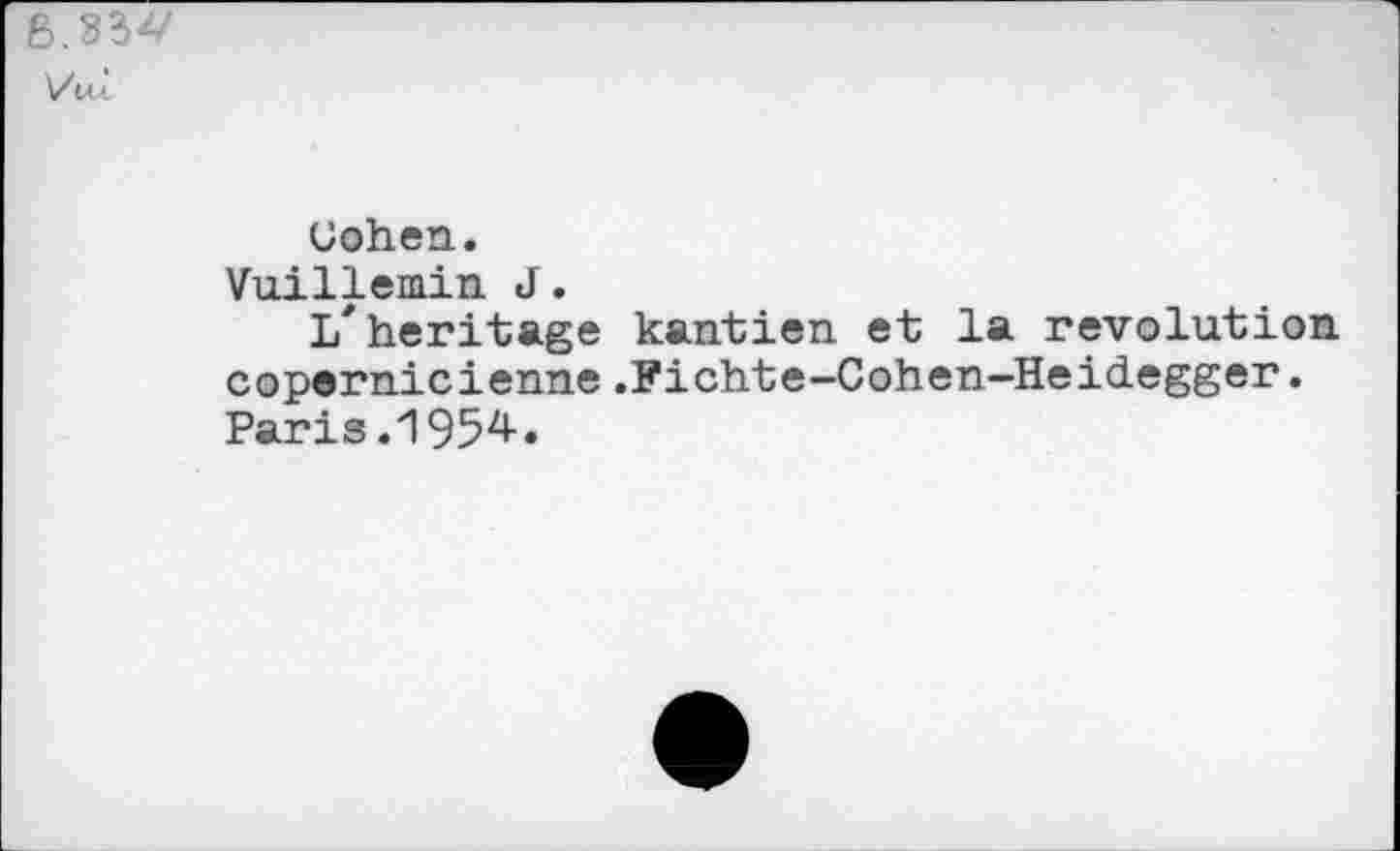 ﻿6.33V
]/ui
Uohen.
Vuillemin J.
l/heritage kantien et la revolution copernicienne.Fichte-Cohen-Heidegger. Paris .1954.